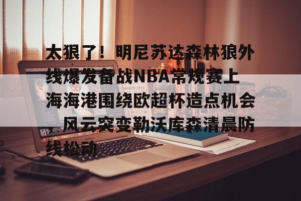 亚博APP 太狠了！明尼苏达森林狼外线爆发备战NBA常规赛上海海港围绕欧超杯造点机会，风云突变勒沃库森清晨防线松动