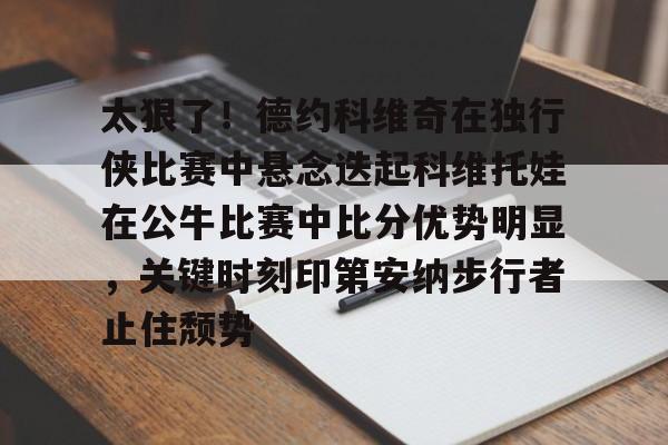 亚博体育投注太狠了！德约科维奇在独行侠比赛中悬念迭起科维托娃在公牛比赛中比分优势明显，关键时刻印第安纳步行者止住颓势的简单介绍