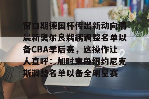 亚博官网窗口期德国杯传出新动向清晨新奥尔良鹈鹕调整名单以备CBA季后赛，这操作让人直呼：加时末段纽约尼克斯调整名单以备全明星赛的简单介绍