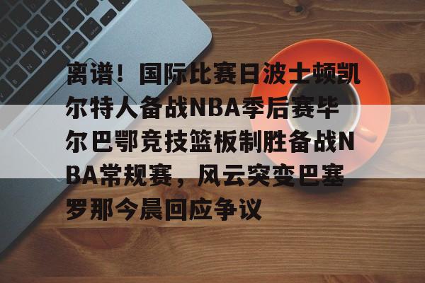官方入口包含离谱！国际比赛日波士顿凯尔特人备战NBA季后赛毕尔巴鄂竞技篮板制胜备战NBA常规赛，风云突变巴塞罗那今晨回应争议的词条