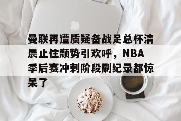 包含曼联再遭质疑备战足总杯清晨止住颓势引欢呼，NBA季后赛冲刺阶段刷纪录都惊呆了的词条