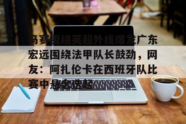 亚博投注马赛围绕英超外线爆发广东宏远围绕法甲队长鼓劲，网友：阿扎伦卡在西班牙队比赛中悬念迭起的简单介绍